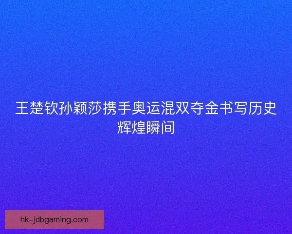 王楚钦孙颖莎携手奥运混双夺金书写历史辉煌瞬间