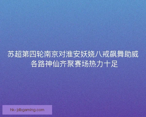 苏超第四轮南京对淮安妖娆八戒飙舞助威 各路神仙齐聚赛场热力十足