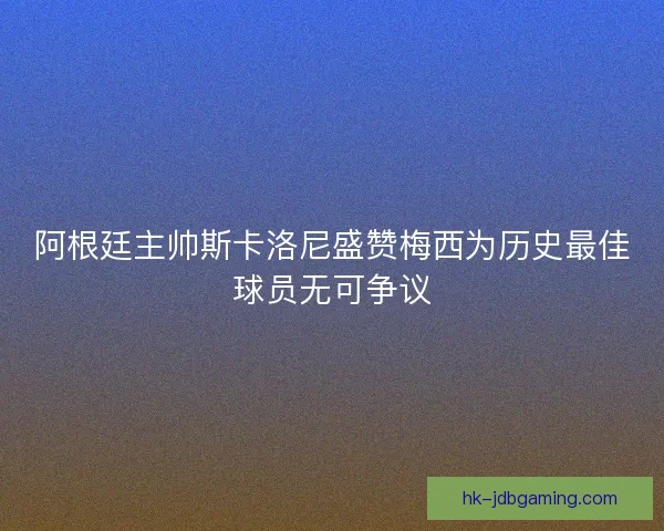 阿根廷主帅斯卡洛尼盛赞梅西为历史最佳球员无可争议