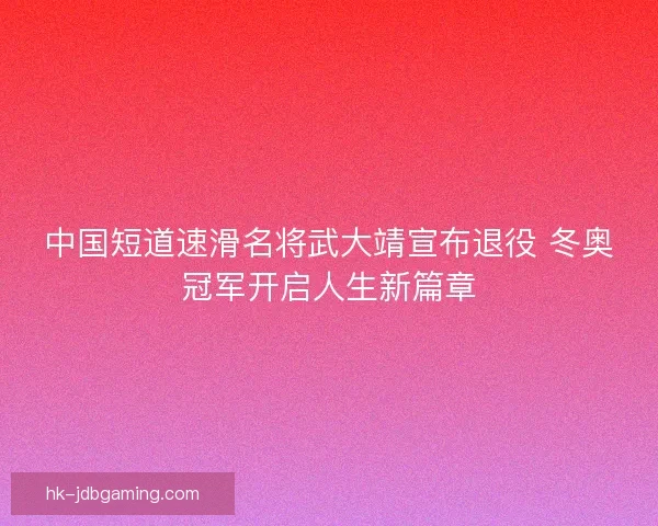 中国短道速滑名将武大靖宣布退役 冬奥冠军开启人生新篇章