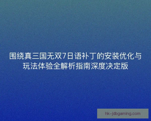 围绕真三国无双7日语补丁的安装优化与玩法体验全解析指南深度决定版