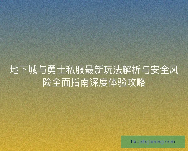 地下城与勇士私服最新玩法解析与安全风险全面指南深度体验攻略