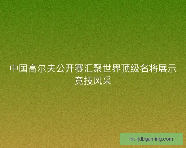 中国高尔夫公开赛汇聚世界顶级名将展示竞技风采