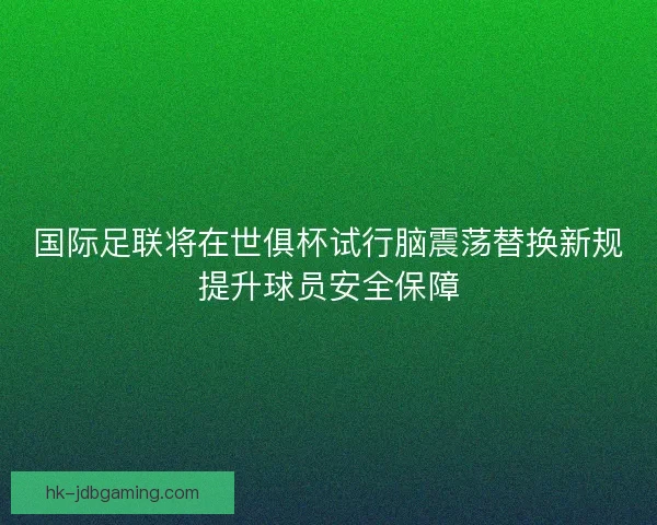 国际足联将在世俱杯试行脑震荡替换新规提升球员安全保障