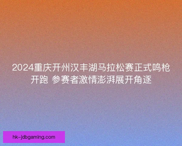 2024重庆开州汉丰湖马拉松赛正式鸣枪开跑 参赛者激情澎湃展开角逐