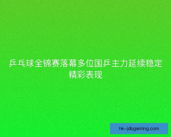 乒乓球全锦赛落幕多位国乒主力延续稳定精彩表现